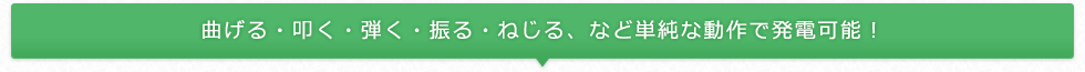 曲げる・叩く・弾く・振る・ねじる、など単純な動作で発電可能！